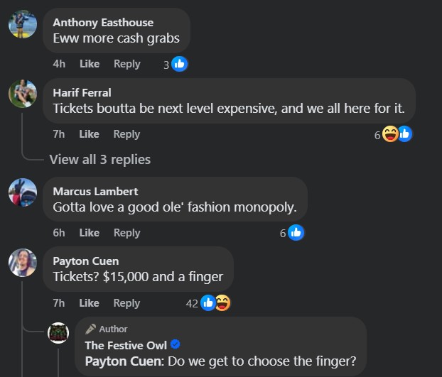 Anthony Easthouse (4h): "Eww more cash grabs" (3 likes)
Harif Ferral (7h): "Tickets boutta be next level expensive, and we all here for it." (6 likes)
Marcus Lambert (6h): "Gotta love a good ole' fashion monopoly." (6 likes)
Payton Cuen (7h): "Tickets? $15,000 and a finger" (42 likes)
The Festive Owl (Author): "Payton Cuen: Do we get to choose the finger?"



