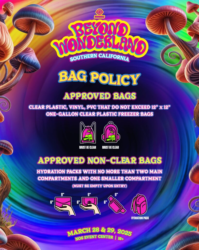 Beyond Wonderland Southern California 2025 Bag Policy 

BAG POLICY
APPROVED BAGS
CLEAR PLASTIC, VINYL, PVC THAT DO NOT EXCEED 12" X 12"
ONE-GALLON CLEAR PLASTIC FREEZER BAGS
[Images of clear backpack and clear bag with text "MUST BE CLEAR" under each]
APPROVED NON-CLEAR BAGS
HYDRATION PACKS WITH NO MORE THAN TWO MAIN COMPARTMENTS AND ONE SMALLER COMPARTMENT
(MUST BE EMPTY UPON ENTRY)
[Images of various small bags with measurements "6" x 9" and a hydration pack]

MARCH 28 & 29, 2025
NOS EVENT CENTER | 18+