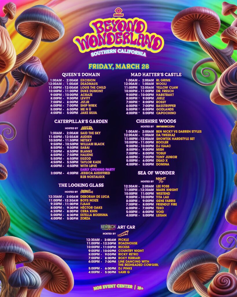 Beyond Wonderland SoCal 2025 Set Times


FRIDAY, MARCH 28
QUEEN'S DOMAIN
1:00AM - 2:00AM  EXCISION
12:00AM - 1:00AM  DEADMAU5
11:00PM - 12:00AM  LOUIS THE CHILD
10:00PM - 11:00PM  DUKE DUMONT
9:00PM - 10:00PM  ACRAZE
8:00PM - 9:00PM  LEVITY
7:00PM - 8:00PM  JSTJR
6:00PM - 7:00PM  SHIP WREK
5:00PM - 6:00PM  ME N U
4:00PM - 5:00PM  JAKE SILVA
MAD HATTER'S CASTLE
1:00AM - 2:00AM  RL GRIME
12:00AM - 1:00AM  WOOLI
11:00PM - 12:00AM  YELLOW CLAW
10:00PM - 11:00PM  DR. FRESCH
9:00PM - 10:00PM  HABSTRAKT
8:00PM - 9:00PM  JULEZ
7:00PM - 8:00PM  ROSSY
6:00PM - 7:00PM  BASSTRIPPPER
5:00PM - 6:00PM  GODLANDS
4:00PM - 5:00PM  CAPOCHINO
CATERPILLAR'S GARDEN
HOSTED BY [factory 93]
1:00AM - 2:00AM  SAID THE SKY
11:50PM - 12:50AM  AUDIEN
10:50PM - 11:50PM  NETSKY
9:50PM - 10:50PM  WILLIAM BLACK
8:50PM - 9:50PM  SABAI
7:50PM - 8:50PM  BLANKE
6:50PM - 7:50PM  HALIENE
5:50PM - 6:50PM  EGZOD
4:50PM - 5:50PM  TAYLOR KADE
4:00PM - 4:50PM  WITH LOVE
EARLY OPENING PARTY
3:00PM - 4:00PM  JESSICA AUDIFFRED B2B NOSTALGIX
CHESHIRE WOODS
HOSTED BY BASSCON
1:00AM - 2:00AM  BEN NICKY VS DARREN STYLES
12:00AM - 1:00AM  DA TWEEKAZ
11:00PM - 12:00AM  SHOWTEK HARDSTYLE SET
10:00PM - 11:00PM  ROOLER
9:00PM - 10:00PM  DJ ISAAC
8:00PM - 9:00PM  MISH
7:00PM - 8:00PM  YOSUF
6:00PM - 7:00PM  TONY JUNIOR
5:00PM - 6:00PM  DEAD X
4:00PM - 5:00PM  DOMINA

THE LOOKING GLASS
HOSTED BY [factory 93]
12:30AM - 2:00AM  DEBORAH DE LUCA
11:00PM - 12:30AM  BOYS NOIZE
9:30PM - 11:00PM  FJAAK
8:00PM - 9:30PM  HECTOR OAKS
6:30PM - 8:00PM  CERA KHIN
5:00PM - 6:30PM  ESTELLA BOERSMA
4:00PM - 5:00PM  ZORZA
SEA OF WONDER
HOSTED BY NIGHT TRIP
12:30AM - 2:00AM  LEE FOSS
11:00PM - 12:30AM  MARK KNIGHT
10:00PM - 11:00PM  WESTEND
9:00PM - 10:00PM  TITA LAU
8:00PM - 9:00PM  GENE FARRIS
7:00PM - 8:00PM  FRIENDLY FIRE
6:00PM - 7:00PM  TEKO
5:00PM - 6:00PM  VOID
4:00PM - 5:00PM  LEISAN

BEATBOX ART CAR
HOSTED BY YEEDC!
12:30AM - 2:00AM  PICKLE
11:00PM - 12:30PM  ROADHOUSE
10:00PM - 11:00PM  RECESS
9:00PM - 10:00PM  COUNTRY NIGHT
8:00PM - 9:00PM  RICKY RETRO
7:00PM - 8:00PM  ROXY FERRARI
6:00PM - 7:00PM  LINE DANCING WITH THE REDHEADED COWGIRL
5:00PM - 6:00PM  DJ PINKE
4:00PM - 5:00PM  SAMI C
