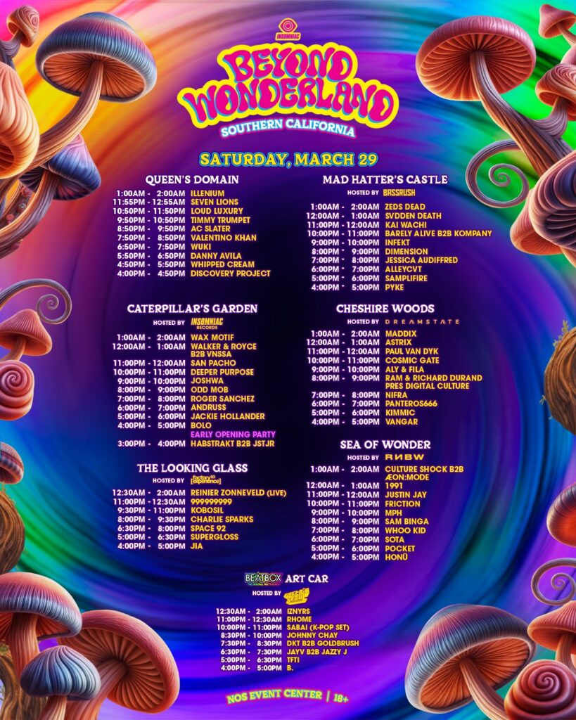 Beyond Wonderland SoCal 2025 Set Times

SATURDAY, MARCH 29
QUEEN'S DOMAIN
1:00AM - 2:00AM  ILLENIUM
11:55PM - 12:55AM  SEVEN LIONS
10:50PM - 11:50PM  LOUD LUXURY
9:50PM - 10:50PM  TIMMY TRUMPET
8:50PM - 9:50PM  AC SLATER
7:50PM - 8:50PM  VALENTINO KHAN
6:50PM - 7:50PM  WUKI
5:50PM - 6:50PM  DANNY AVILA
4:50PM - 5:50PM  WHIPPED CREAM
4:00PM - 4:50PM  DISCOVERY PROJECT

MAD HATTER'S CASTLE
HOSTED BY BASSRUSH
1:00AM - 2:00AM  ZEDS DEAD
12:00AM - 1:00AM  SVDDEN DEATH
11:00PM - 12:00AM  KAI WACHI
10:00PM - 11:00PM  BARELY ALIVE B2B KOMPANY
9:00PM - 10:00PM  INFEKT
8:00PM - 9:00PM  DIMENSION
7:00PM - 8:00PM  JESSICA AUDIFFRED
6:00PM - 7:00PM  ALLEYCAT
5:00PM - 6:00PM  SAMPLIFIRE
4:00PM - 5:00PM  PYKE

CATERPILLAR'S GARDEN
HOSTED BY INSOMNIAC RECORDS
1:00AM - 2:00AM  WAX MOTIF
12:00AM - 1:00AM  WALKER & ROYCE B2B VNSSA
11:00PM - 12:00AM  SAN PACHO
10:00PM - 11:00PM  DEEPER PURPOSE
9:00PM - 10:00PM  JOSHWA
8:00PM - 9:00PM  ODD MOB
7:00PM - 8:00PM  ROGER SANCHEZ
6:00PM - 7:00PM  ANDRUSS
5:00PM - 6:00PM  JACKIE HOLLANDER
4:00PM - 5:00PM  BOLO
EARLY OPENING PARTY
3:00PM - 4:00PM  HABSTRAKT B2B JSTJR

CHESHIRE WOODS
HOSTED BY DREAMSTATE
1:00AM - 2:00AM  MADDIX
12:00AM - 1:00AM  ASTRIX
11:00PM - 12:00AM  PAUL VAN DYK
10:00PM - 11:00PM  COSMIC GATE
9:00PM - 10:00PM  ALY & FILA
8:00PM - 9:00PM  RAM & RICHARD DURAND PRES DIGITAL CULTURE
7:00PM - 8:00PM  NIFRA
6:00PM - 7:00PM  PANTHEROS666
5:00PM - 6:00PM  KIMMIC
4:00PM - 5:00PM  VANGAR

THE LOOKING GLASS
HOSTED BY [factory 93]
12:30AM - 2:00AM  REINIER ZONNEVELD (LIVE)
11:00PM - 12:30AM  ?????????
9:30PM - 11:00PM  KOROLIL
8:00PM - 9:30PM  CHARLIE SPARKS
6:30PM - 8:00PM  SPACE 92
5:00PM - 6:30PM  SUPERGLOSS
4:00PM - 5:00PM  JIA

SEA OF WONDER
HOSTED BY RNBW
1:00AM - 2:00AM  CULTURE SHOCK B2B ÆON
12:00AM - 1:00AM  1991
11:00PM - 12:00AM  JUSTIN JAY
10:00PM - 11:00PM  FRICTION
9:00PM - 10:00PM  MPH
8:00PM - 9:00PM  SAN BINGA
7:00PM - 8:00PM  WHOO KID
6:00PM - 7:00PM  SOTA
5:00PM - 6:00PM  POCKET
4:00PM - 5:00PM  HONU

BEATBOX ART CAR
HOSTED BY ELEKTRIK SEOUL
12:30AM - 2:00AM  IZNYRS
11:00PM - 12:30AM  RHOME
10:00PM - 11:00PM  SABAI (K-POP SET)
8:30PM - 10:00PM  JOHNNY CHAV
7:30PM - 8:30PM  DK1 B2B GOLDRUSH
6:30PM - 7:30PM  JAYV B2B JAZZY J
5:00PM - 6:30PM  TFTI
4:00PM - 5:00PM  B.