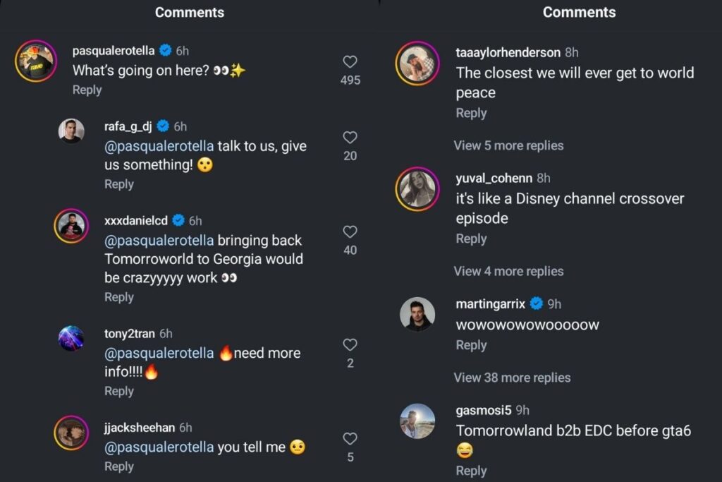 A social media comments section showing various users responding to what appears to be a music-related post. Comments include:

pasqualerotella (6h): "What's going on here? 👀✨" (495 likes)
rafa_g_dj (6h) replying to pasqualerotella: "talk to us, give us something! 😯"
xxxdanieled (6h) replying to pasqualerotella: "bringing back Tomorrowland to Georgia would be crazyyyy work 👀" (40 likes)
tony2tran (6h) replying to pasqualerotella: "🔥need more info!!!!🔥" (2 likes)
jjacksheehan (6h) replying to pasqualerotella: "you tell me 😐" (5 likes)
taaaylorhenderson (8h): "The closest we will ever get to world peace"
yuval_cohenn (8h): "it's like a Disney channel crossover episode"
martingarrix (9h): "wowowowowooooow"
gasmosi5 (9h): "Tomorrowland b2b EDC before gta6 😂"